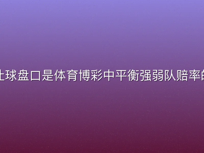 哈哈体育让球盘口是体育博彩中平衡强弱队赔率的核心玩法
